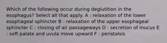 Which of the following occur during deglutition in the esophagus? Select all that apply. A : relaxation of the lower esophageal sphincter B : relaxation of the upper esophageal sphincter C : closing of air passageways D : secretion of mucus E : soft palate and uvula move upward F : peristalsis