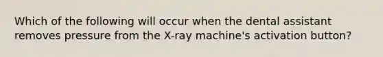 Which of the following will occur when the dental assistant removes pressure from the X-ray machine's activation button?