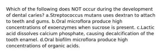 Which of the following does NOT occur during the development of dental caries? a.Streptococcus mutans uses dextran to attach to teeth and gums. b.Oral microflora produce high concentrations of exoenzymes when sucrose is present. c.Lactic acid dissolves calcium phosphate, causing decalcification of the tooth enamel. d.Oral biofilm microflora produce high concentrations of organic acids.