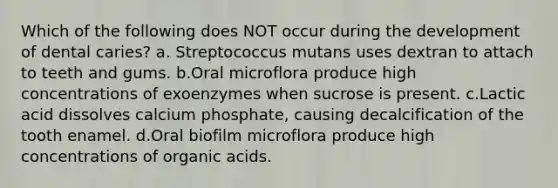 Which of the following does NOT occur during the development of dental caries? a. Streptococcus mutans uses dextran to attach to teeth and gums. b.Oral microflora produce high concentrations of exoenzymes when sucrose is present. c.Lactic acid dissolves calcium phosphate, causing decalcification of the tooth enamel. d.Oral biofilm microflora produce high concentrations of organic acids.