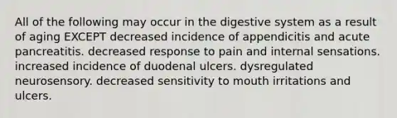 All of the following may occur in the digestive system as a result of aging EXCEPT decreased incidence of appendicitis and acute pancreatitis. decreased response to pain and internal sensations. increased incidence of duodenal ulcers. dysregulated neurosensory. decreased sensitivity to mouth irritations and ulcers.