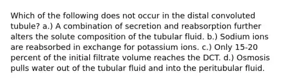 Which of the following does not occur in the distal convoluted tubule? a.) A combination of secretion and reabsorption further alters the solute composition of the tubular fluid. b.) Sodium ions are reabsorbed in exchange for potassium ions. c.) Only 15-20 percent of the initial filtrate volume reaches the DCT. d.) Osmosis pulls water out of the tubular fluid and into the peritubular fluid.