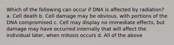 Which of the following can occur if DNA is affected by radiation? a. Cell death b. Cell damage may be obvious, with portions of the DNA compromised c. Cell may display no immediate effects, but damage may have occurred internally that will affect the individual later, when mitosis occurs d. All of the above