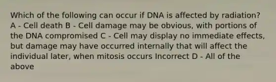 Which of the following can occur if DNA is affected by radiation? A - Cell death B - Cell damage may be obvious, with portions of the DNA compromised C - Cell may display no immediate effects, but damage may have occurred internally that will affect the individual later, when mitosis occurs Incorrect D - All of the above