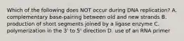 Which of the following does NOT occur during DNA replication? A. complementary base-pairing between old and new strands B. production of short segments joined by a ligase enzyme C. polymerization in the 3' to 5' direction D. use of an RNA primer