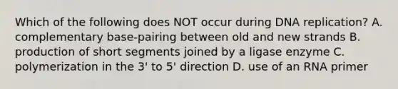 Which of the following does NOT occur during DNA replication? A. complementary base-pairing between old and new strands B. production of short segments joined by a ligase enzyme C. polymerization in the 3' to 5' direction D. use of an RNA primer