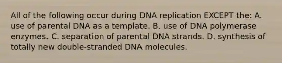 All of the following occur during DNA replication EXCEPT the: A. use of parental DNA as a template. B. use of DNA polymerase enzymes. C. separation of parental DNA strands. D. synthesis of totally new double-stranded DNA molecules.