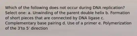 Which of the following does not occur during DNA replication? Select one: a. Unwinding of the parent double helix b. Formation of short pieces that are connected by DNA ligase c. Complementary base pairing d. Use of a primer e. Polymerization of the 3'to 5' direction