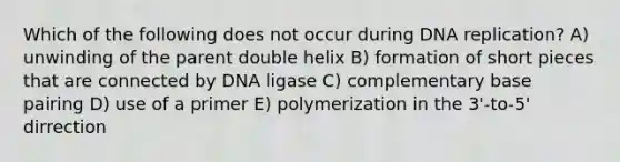 Which of the following does not occur during DNA replication? A) unwinding of the parent double helix B) formation of short pieces that are connected by DNA ligase C) complementary base pairing D) use of a primer E) polymerization in the 3'-to-5' dirrection