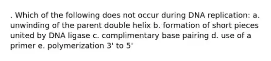 . Which of the following does not occur during DNA replication: a. unwinding of the parent double helix b. formation of short pieces united by DNA ligase c. complimentary base pairing d. use of a primer e. polymerization 3' to 5'