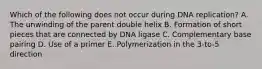 Which of the following does not occur during DNA replication? A. The unwinding of the parent double helix B. Formation of short pieces that are connected by DNA ligase C. Complementary base pairing D. Use of a primer E. Polymerization in the 3-to-5 direction