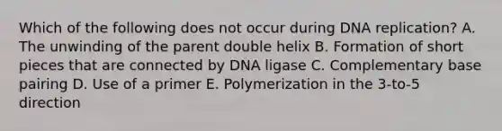 Which of the following does not occur during <a href='https://www.questionai.com/knowledge/kofV2VQU2J-dna-replication' class='anchor-knowledge'>dna replication</a>? A. The unwinding of the parent double helix B. Formation of short pieces that are connected by DNA ligase C. Complementary base pairing D. Use of a primer E. Polymerization in the 3-to-5 direction