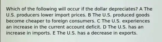 Which of the following will occur if the dollar depreciates? A The U.S. producers lower import prices. B The U.S. produced goods become cheaper to foreign consumers. C The U.S. experiences an increase in the current account deficit. D The U.S. has an increase in imports. E The U.S. has a decrease in exports.