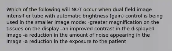 Which of the following will NOT occur when dual field image intensifier tube with automatic brightness (gain) control is being used in the smaller image mode: -greater magnification on the tissues on the display -an improved contrast in the displayed image -a reduction in the amount of noise appearing in the image -a reduction in the exposure to the patient