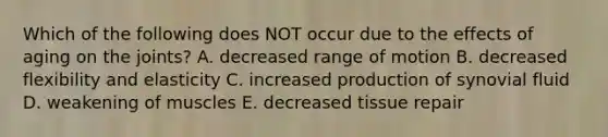 Which of the following does NOT occur due to the effects of aging on the joints? A. decreased range of motion B. decreased flexibility and elasticity C. increased production of synovial fluid D. weakening of muscles E. decreased tissue repair