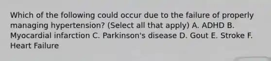 Which of the following could occur due to the failure of properly managing hypertension? (Select all that apply) A. ADHD B. Myocardial infarction C. Parkinson's disease D. Gout E. Stroke F. Heart Failure