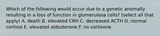 Which of the following would occur due to a genetic anomally resulting in a loss of function in glomerulosa cells? (select all that apply) A. death B. elevated CRH C. decreased ACTH D. normal cortisol E. elevated aldosterone F. no cortisone