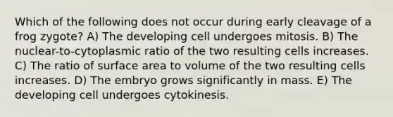 Which of the following does not occur during early cleavage of a frog zygote? A) The developing cell undergoes mitosis. B) The nuclear-to-cytoplasmic ratio of the two resulting cells increases. C) The ratio of surface area to volume of the two resulting cells increases. D) The embryo grows significantly in mass. E) The developing cell undergoes cytokinesis.