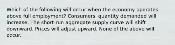 Which of the following will occur when the economy operates above full employment? Consumers' quantity demanded will increase. The short-run aggregate supply curve will shift downward. Prices will adjust upward. None of the above will occur.