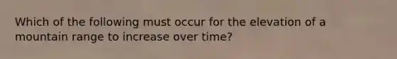 Which of the following must occur for the elevation of a mountain range to increase over time?