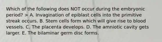 Which of the following does NOT occur during the embryonic period? > A. Invagination of epiblast cells into the primitive streak occurs. B. Stem cells form which will give rise to blood vessels. C. The placenta develops. D. The amniotic cavity gets larger. E. The bilaminar germ disc forms.