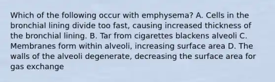 Which of the following occur with emphysema? A. Cells in the bronchial lining divide too fast, causing increased thickness of the bronchial lining. B. Tar from cigarettes blackens alveoli C. Membranes form within alveoli, increasing surface area D. The walls of the alveoli degenerate, decreasing the surface area for gas exchange