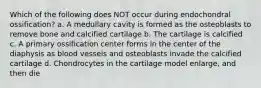 Which of the following does NOT occur during endochondral ossification? a. A medullary cavity is formed as the osteoblasts to remove bone and calcified cartilage b. The cartilage is calcified c. A primary ossification center forms in the center of the diaphysis as blood vessels and osteoblasts invade the calcified cartilage d. Chondrocytes in the cartilage model enlarge, and then die