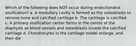 Which of the following does NOT occur during endochondral ossification? a. A medullary cavity is formed as the osteoblasts to remove bone and calcified cartilage b. The cartilage is calcified c. A primary ossification center forms in the center of the diaphysis as blood vessels and osteoblasts invade the calcified cartilage d. Chondrocytes in the cartilage model enlarge, and then die