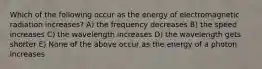 Which of the following occur as the energy of electromagnetic radiation increases? A) the frequency decreases B) the speed increases C) the wavelength increases D) the wavelength gets shorter E) None of the above occur as the energy of a photon increases