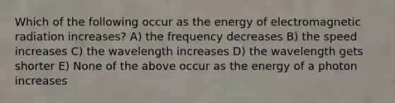 Which of the following occur as the energy of electromagnetic radiation increases? A) the frequency decreases B) the speed increases C) the wavelength increases D) the wavelength gets shorter E) None of the above occur as the energy of a photon increases