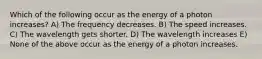 Which of the following occur as the energy of a photon increases? A) The frequency decreases. B) The speed increases. C) The wavelength gets shorter. D) The wavelength increases E) None of the above occur as the energy of a photon increases.