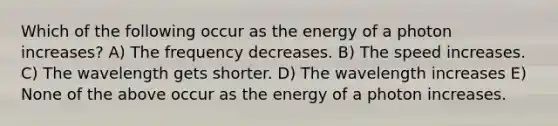 Which of the following occur as the energy of a photon increases? A) The frequency decreases. B) The speed increases. C) The wavelength gets shorter. D) The wavelength increases E) None of the above occur as the energy of a photon increases.