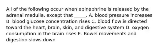 All of the following occur when epinephrine is released by the adrenal medulla, except that _____. A. blood pressure increases B. blood glucose concentration rises C. blood flow is directed toward the heart, brain, skin, and digestive system D. oxygen consumption in the brain rises E. Bowel movements and digestion slows down