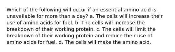 Which of the following will occur if an essential amino acid is unavailable for <a href='https://www.questionai.com/knowledge/keWHlEPx42-more-than' class='anchor-knowledge'>more than</a> a day? a. The cells will increase their use of <a href='https://www.questionai.com/knowledge/k9gb720LCl-amino-acids' class='anchor-knowledge'>amino acids</a> for fuel. b. The cells will increase the breakdown of their working protein. c. The cells will limit the breakdown of their working protein and reduce their use of amino acids for fuel. d. The cells will make the amino acid.