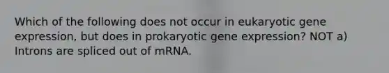 Which of the following does not occur in eukaryotic <a href='https://www.questionai.com/knowledge/kFtiqWOIJT-gene-expression' class='anchor-knowledge'>gene expression</a>, but does in prokaryotic gene expression? NOT a) Introns are spliced out of mRNA.