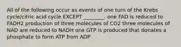 All of the following occur as events of one turn of the Krebs cycle/citric acid cycle EXCEPT ________. one FAD is reduced to FADH2 production of three molecules of CO2 three molecules of NAD are reduced to NADH one GTP is produced that donates a phosphate to form ATP from ADP