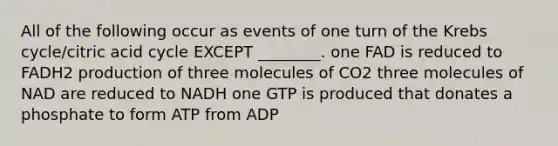 All of the following occur as events of one turn of the Krebs cycle/citric acid cycle EXCEPT ________. one FAD is reduced to FADH2 production of three molecules of CO2 three molecules of NAD are reduced to NADH one GTP is produced that donates a phosphate to form ATP from ADP