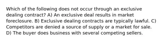 Which of the following does not occur through an exclusive dealing contract? A) An exclusive deal results in market foreclosure. B) Exclusive dealing contracts are typically lawful. C) Competitors are denied a source of supply or a market for sale. D) The buyer does business with several competing sellers.