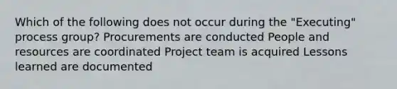 Which of the following does not occur during the "Executing" process group? Procurements are conducted People and resources are coordinated Project team is acquired Lessons learned are documented