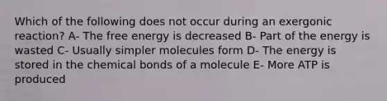 Which of the following does not occur during an exergonic reaction? A- The free energy is decreased B- Part of the energy is wasted C- Usually simpler molecules form D- The energy is stored in the chemical bonds of a molecule E- More ATP is produced