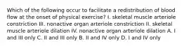 Which of the following occur to facilitate a redistribution of blood flow at the onset of physical exercise? I. skeletal muscle arteriole constriction III. nonactive organ arteriole constriction II. skeletal muscle arteriole dilation IV. nonactive organ arteriole dilation A. I and III only C. II and III only B. II and IV only D. I and IV only