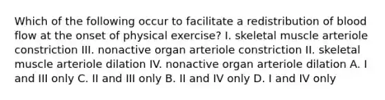 Which of the following occur to facilitate a redistribution of blood flow at the onset of physical exercise? I. skeletal muscle arteriole constriction III. nonactive organ arteriole constriction II. skeletal muscle arteriole dilation IV. nonactive organ arteriole dilation A. I and III only C. II and III only B. II and IV only D. I and IV only