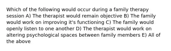 Which of the following would occur during a family therapy session A) The therapist would remain objective B) The family would work on improving it's functioning C) The family would openly listen to one another D) The therapist would work on altering psychological spaces between family members E) All of the above