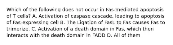 Which of the following does not occur in Fas-mediated apoptosis of T cells? A. Activation of caspase cascade, leading to apoptosis of Fas-expressing cell B. The Ligation of FasL to Fas causes Fas to trimerize. C. Activation of a death domain in Fas, which then interacts with the death domain in FADD D. All of them