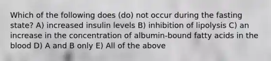 Which of the following does (do) not occur during the fasting state? A) increased insulin levels B) inhibition of lipolysis C) an increase in the concentration of albumin-bound fatty acids in the blood D) A and B only E) All of the above