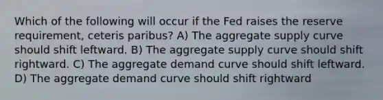 Which of the following will occur if the Fed raises the reserve requirement, ceteris paribus? A) The aggregate supply curve should shift leftward. B) The aggregate supply curve should shift rightward. C) The aggregate demand curve should shift leftward. D) The aggregate demand curve should shift rightward