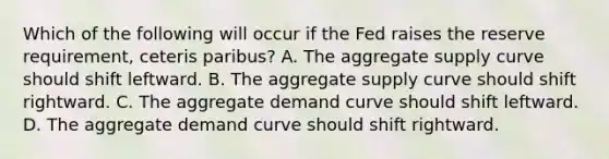 Which of the following will occur if the Fed raises the reserve requirement, ceteris paribus? A. The aggregate supply curve should shift leftward. B. The aggregate supply curve should shift rightward. C. The aggregate demand curve should shift leftward. D. The aggregate demand curve should shift rightward.