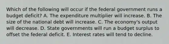 Which of the following will occur if the federal government runs a budget deficit? A. The expenditure multiplier will increase. B. The size of the national debt will increase. C. The economy's output will decrease. D. State governments will run a budget surplus to offset the federal deficit. E. Interest rates will tend to decline.