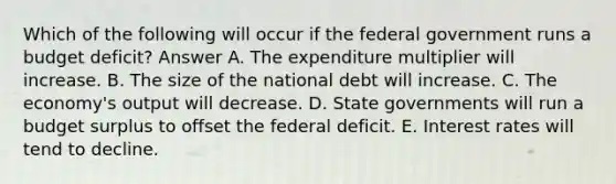 Which of the following will occur if the federal government runs a budget deficit? Answer A. The expenditure multiplier will increase. B. The size of the national debt will increase. C. The economy's output will decrease. D. State governments will run a budget surplus to offset the federal deficit. E. Interest rates will tend to decline.