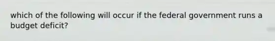 which of the following will occur if the federal government runs a budget deficit?